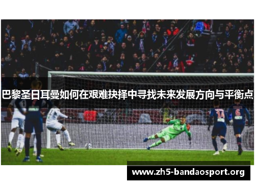 巴黎圣日耳曼如何在艰难抉择中寻找未来发展方向与平衡点