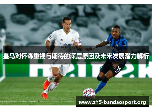 皇马对怀森重视与期待的深层原因及未来发展潜力解析