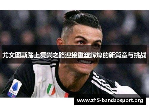 尤文图斯踏上复兴之路迎接重塑辉煌的新篇章与挑战