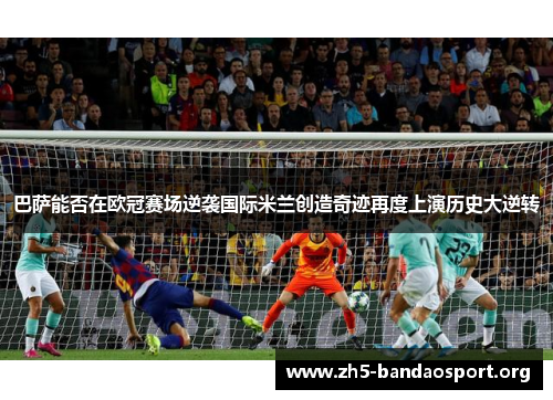 巴萨能否在欧冠赛场逆袭国际米兰创造奇迹再度上演历史大逆转